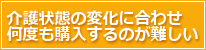 介護状態の変化に合わせ何度も購入するのが難しい