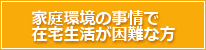 家庭環境の事情で在宅生活が困難な方