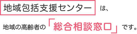 地域包括支援センターは地域の高齢者の「総合相談窓口」です。